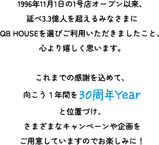 1996年11月1日の1号店オープン以来、延べ3.3億人を超えるみなさまにQB HOUSEを選びご利用いただきましたこと、心より嬉しく思います。これまでの感謝を込めて、向こう1年間を30周年Yearと位置づけ、さまざまなキャンペーンや企画をご用意していますのでお楽しみに！